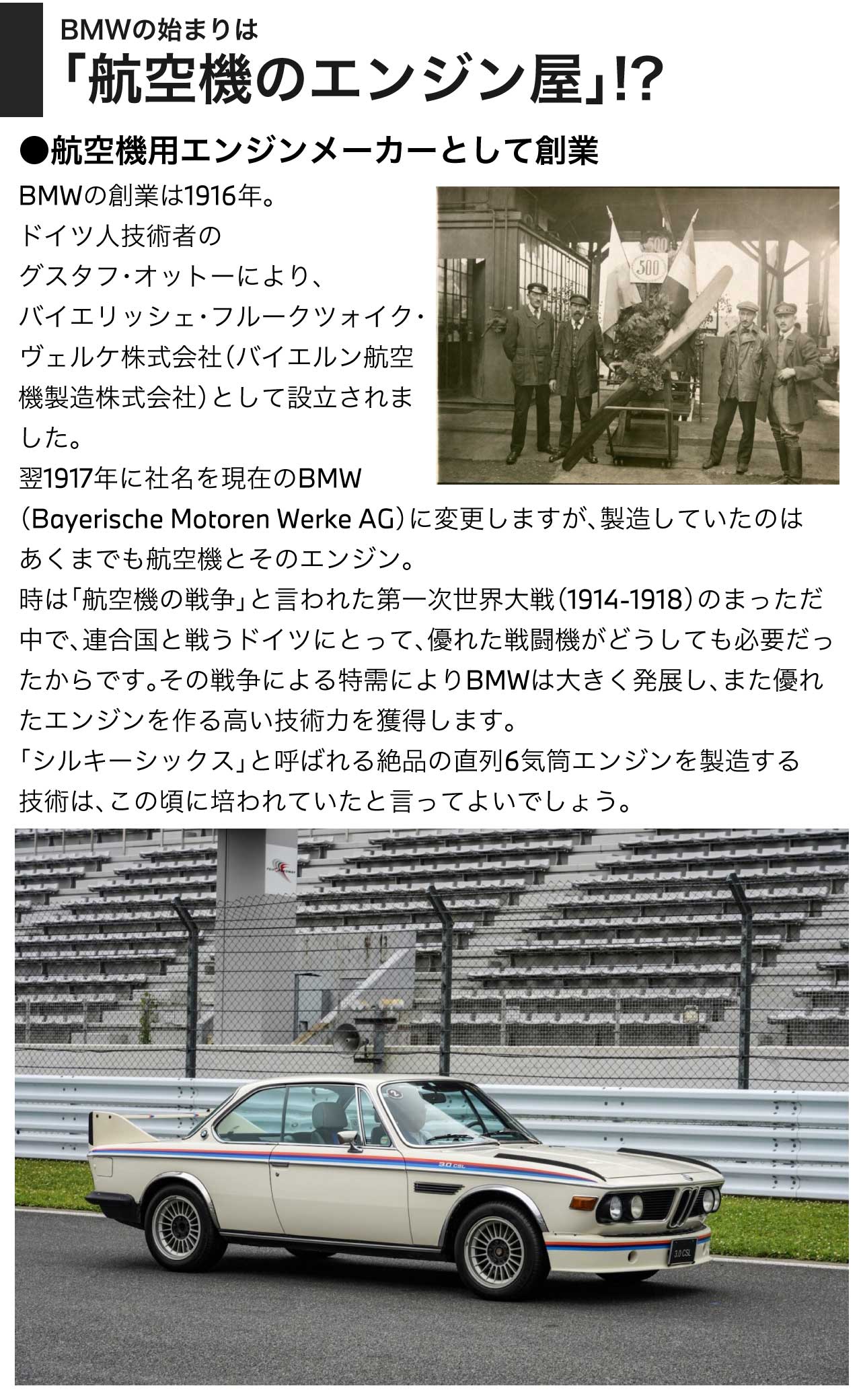 BMWの始まりは「航空機のエンジン屋」!? 航空機用エンジンメーカーとして創業／BMWの創業は1916年。ドイツ人技術者のグスタフ・オットーにより、バイエリッシェ・フルークツォイク・ヴェルケ株式会社（バイエルン航空機製造株式会社）として設立されました。翌1917年に社名を現在のBMW（Bayerische Motoren Werke AG）に変更しますが、製造していたのはあくまでも航空機とそのエンジン。時は「航空機の争」と言われた第一次世界大戦（1914-1918）のまっただ中で、連合国と戦うドイツにとって、優れた戦闘機がどうしても必要だったからです。その戦争による特需によりBMWは大きく発展し、また優れたエンジンを作る高い技術力を獲得します。「シルキーシックス」と呼ばれる絶品の直列6気筒エンジンを製造する技術は、この頃に培われていたと言ってよいでしょう。