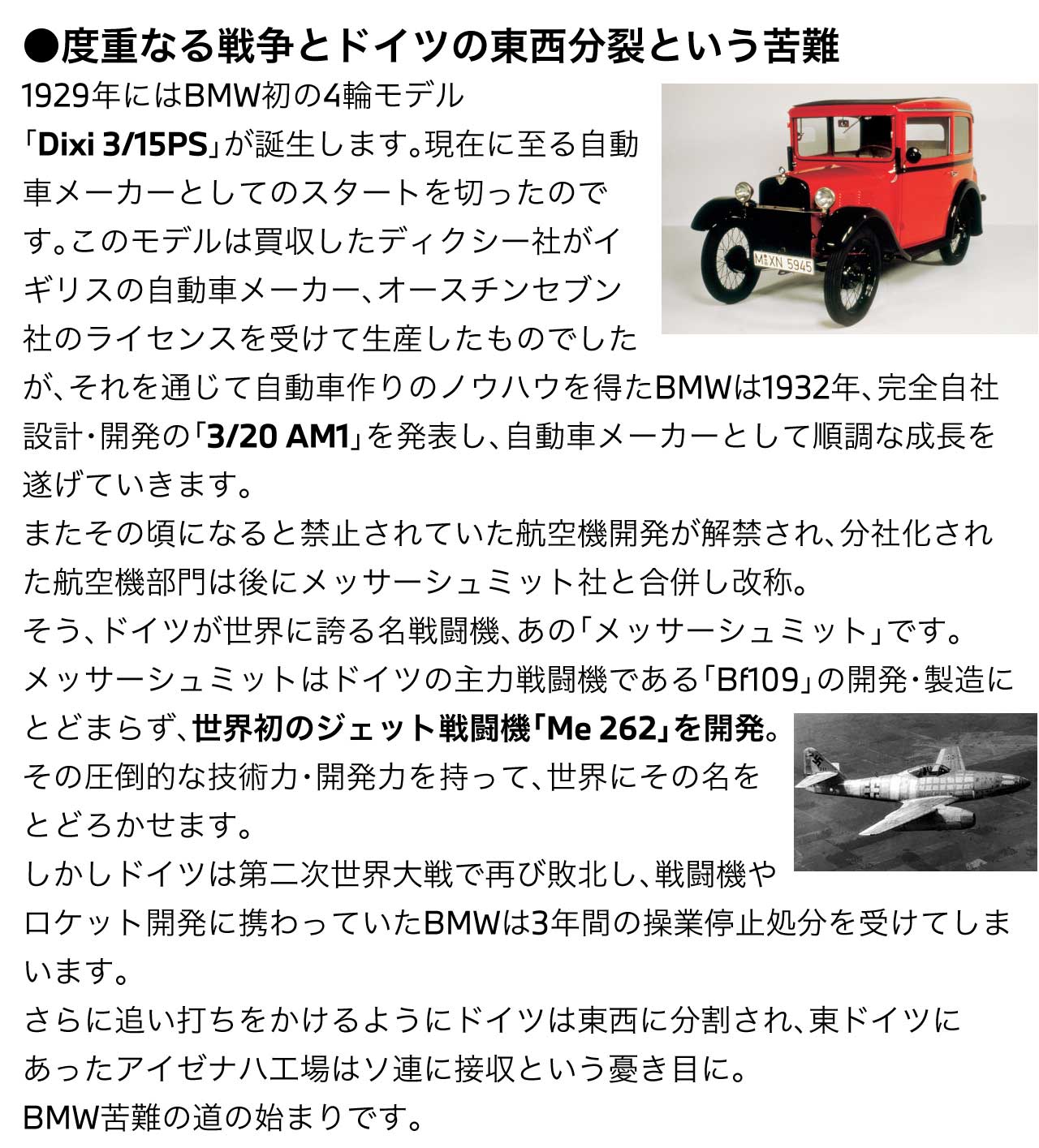 度重なる戦争とドイツの東西分裂という苦難1929年にはBMW初の4輪モデル「Dixi 3/15PS」が誕生します。現在に至る自動車メーカーとしてのスタートを切ったのです。このモデルは買収したディクシー社がイギリスの自動車メーカー、オースチンセブン社のライセンスを受けて生産したものでしたが、それを通じて自動車作りのノウハウを得たBMWは1932年、完全自社設計・開発の「3/20 AM1」を発表し、自動車メーカーとして順調な成長を遂げていきます。またその頃になると禁止されていた航空機開発が解禁され、分社化された航空機部門は後にメッサーシュミット社と合併し改称。そう、ドイツが世界に誇る名戦闘機、あの「メッサーシュミット」です。メッサーシュミットはドイツの主力戦闘機である「Bf109」の開発・製造にとどまらず、世界初のジェット戦闘機「Me 262」を開発。その圧倒的な技術力・開発力を持って、世界にその名をとどろかせます。しかしドイツは第二次世界大戦で再び敗北し、戦闘機やロケット開発に携わっていたBMWは3年間の操業停止処分を受けてしまいます。さらに追い打ちをかけるようにドイツは東西に分割され、東ドイツにあったアイゼナハ工場はソ連に接収という憂き目に。BMW苦難の道の始まりです。