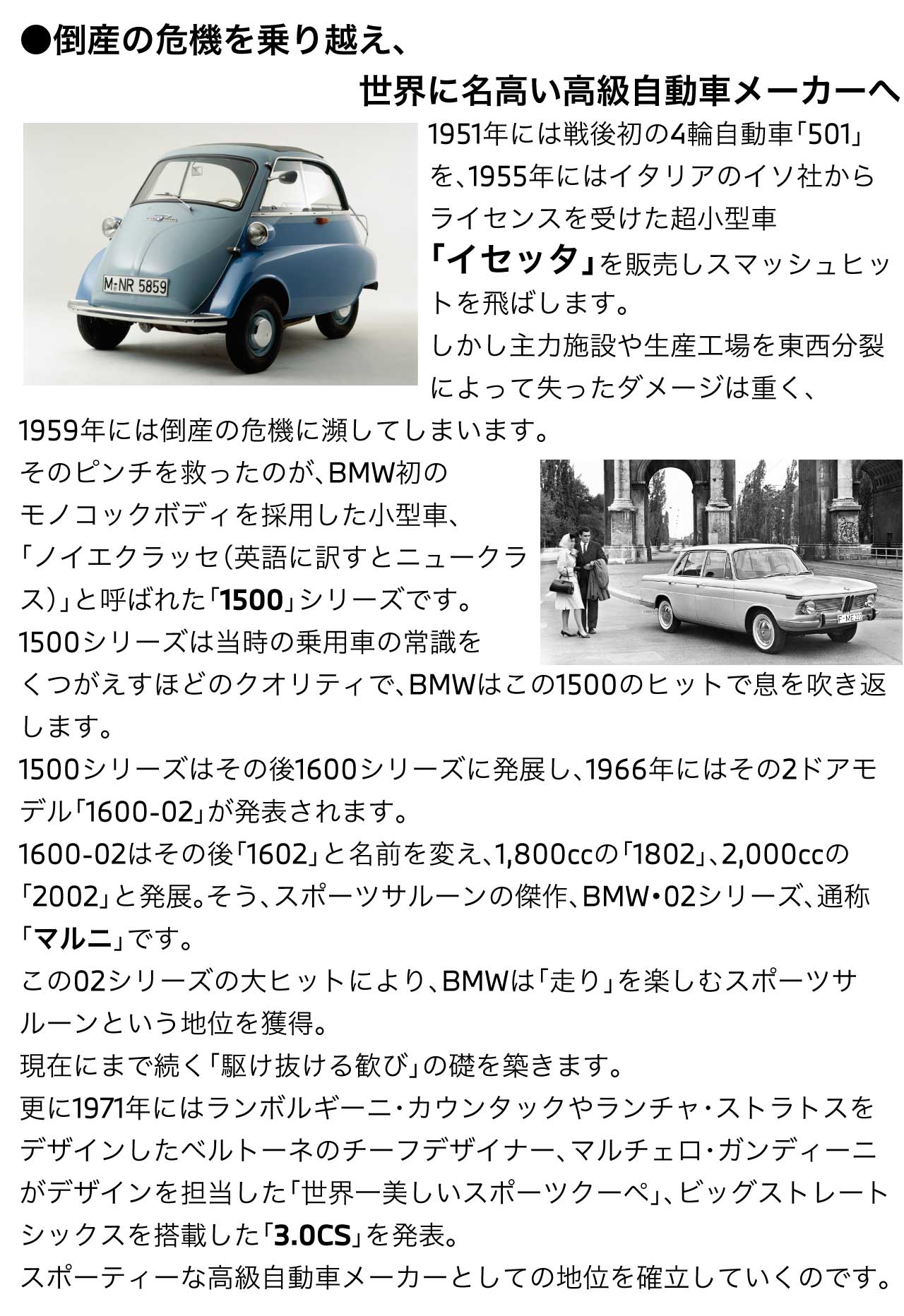 倒産の危機を乗り越え、世界に名高い高級自動車メーカーへ1951年には戦後初の4輪自動車「501」を、1955年にはイタリアのイソ社からライセンスを受けた超小型車「イセッタ」を販売しスマッシュヒットを飛ばします。しかし主力施設や生産工場を東西分裂によって失ったダメージは重く、1959年には倒産の危機に瀕してしまいます。そのピンチを救ったのが、BMW初のモノコックボディを採用した小型車、「ノイエクラッセ（英語に訳すとニュークラス）」と呼ばれた「1500」シリーズです。1500シリーズは当時の乗用車の常識をくつがえすほどのクオリティで、BMWはこの1500のヒットで息を吹き返します。1500シリーズはその後1600シリーズに発展し、1966年にはその2ドアモデル「1600-02」が発表されます。1600-02はその後「1602」と名前を変え、1,800ccの「1802」、2,000ccの「2002」と発展。そう、スポーツサルーンの傑作、BMW・02シリーズ、通称「マルニ」です。この02シリーズの大ヒットにより、BMWは「走り」を楽しむスポーツサルーンという地位を獲得。現在にまで続く「駆けぬける歓び」の礎を築きます。更に1971年にはランボルギーニ・カウンタックやランチャ・ストラトスをデザインしたベルトーネのチーフデザイナー、マルチェロ・ガンディーニがデザインを担当した「世界一美しいスポーツクーペ」、ビッグストレートシックスを搭載した「3.0CS」を発表。スポーティーな高級自動車メーカーとしての地位を確立していくのです。