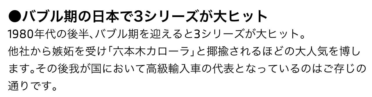 バブル期の日本で3シリーズが大ヒット1980年代の後半、バブル期を迎えると3シリーズが大ヒット。他社から嫉妬を受け「六本木カローラ」と揶揄されるほどの大人気を博します。その後我が国において高級輸入車の代表となっているのはご存じの通りです。