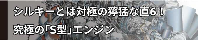 シルキーシックス 対局の獰猛な直6 究極 S型エンジン