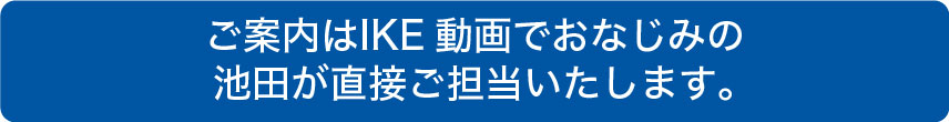 ご案内はIKE動画でおなじみのIKEが直接ご担当いたします