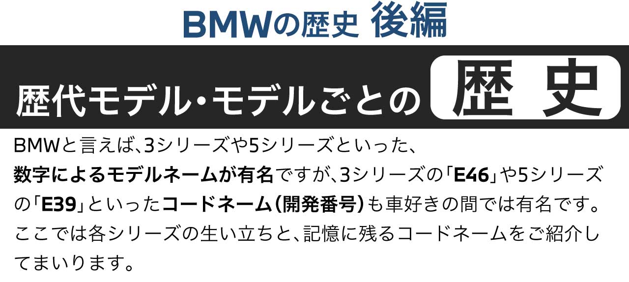 BMWの歴史 後編 歴代モデル モデルごとの歴史 BMWと言えば、3シリーズや5シリーズといった、数字によるモデルネームが有名ですが、3シリーズの「E46」や5シリーズの「E39」といったコードネーム（開発番号）も車好きの間では有名です。ここでは各シリーズの生い立ちと、記憶に残るコードネームをご紹介してまいります。