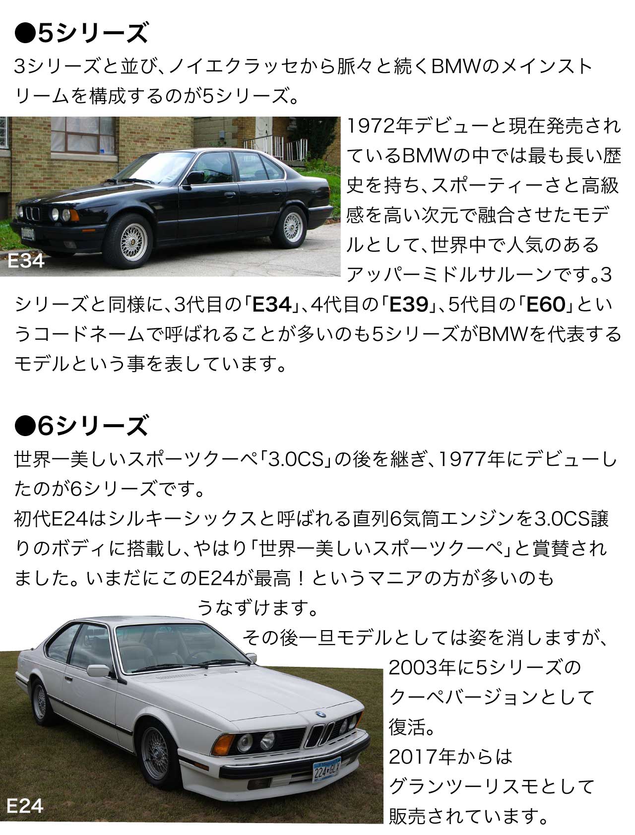 5シリーズ 3シリーズと並び、ノイエクラッセから脈々と続くBMWのメインストリームを構成するのが5シリーズ。1972年デビューと現在発売されているBMWの中では最も長い歴史を持ち、スポーティーさと高級感を高い次元で融合させたモデルとして、世界中で人気のあるアッパーミドルサルーンです。3シリーズと同様に、3代目の「E34」、4代目の「E39」、5代目の「E60」というコードネームで呼ばれることが多いのも5シリーズがBMWを代表するモデルという事を表しています。 6シリーズ 世界一美しいスポーツクーペ「3.0CS」の後を継ぎ、1977年にデビューしたのが6シリーズです。初代E24はシルキーシックスと呼ばれる直列6気筒エンジンを3.0CS譲りのボディに搭載し、やはり「世界一美しいスポーツクーペ」と賞賛されました。	いまだにこのE24が最高！というマニアの方が多いのもうなずけます。その後一旦モデルとしては姿を消しますが、2003年に5シリーズのクーペバージョンとして復活。2017年からはグランツーリスモとして販売されています。