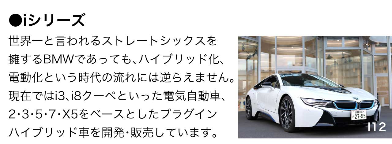 iシリーズ 世界一と言われるストレートシックスを擁するBMWであっても、ハイブリッド化、電動化という時代の流れには逆らえません。現在ではi3、i8クーペといった電気自動車、2・3・5・7・X5をベースとしたプラグインハイブリッド車を開発・販売しています。