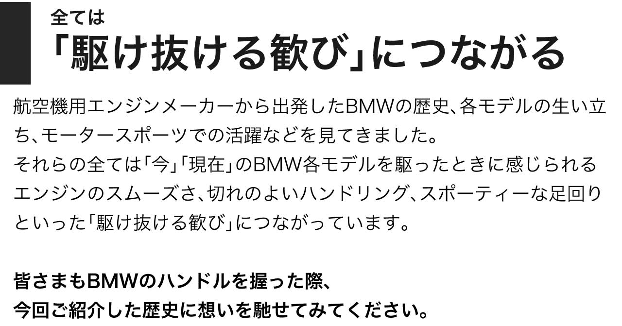 全ては 「駆けぬける歓び」 につながる 航空機用エンジンメーカーから出発したBMWの歴史、各モデルの生い立ち、モータースポーツでの活躍などを見てきました。それらの全ては「今」「現在」のBMW各モデルを駆ったときに感じられるエンジンのスムーズさ、切れのよいハンドリング、スポーティーな足回りといった「駆けぬける歓び」につながっています。皆さまもBMWのハンドルを握った際、今回ご紹介した歴史に想いを馳せてみてください。