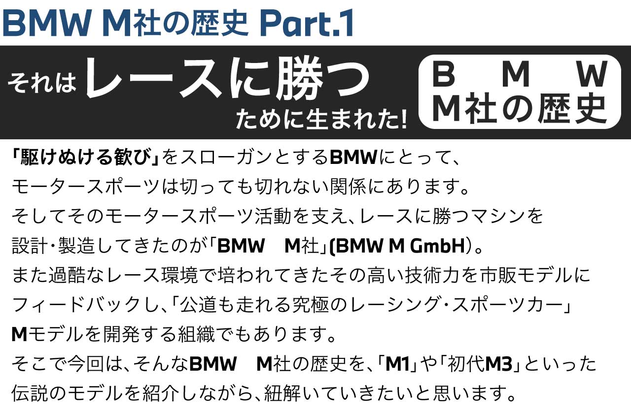 BMW M社の歴史 Part.1 それはレースに勝つために生まれた! 「駆けぬける歓び」をスローガンとするBMWにとって、モータースポーツは切っても切れない関係にあります。そしてそのモータースポーツ活動を支え、レースに勝つマシンを設計・製造してきたのが「BMW　M社」(BMW M GmbH）。また過酷なレース環境で培われてきたその高い技術力を市販モデルにフィードバックし、「公道も走れる究極のレーシング・スポーツカー」Mモデルを開発する組織でもあります。そこで今回は、そんなBMW　M社の歴史を、「M1」や「初代M3」といった伝説のモデルを紹介しながら、紐解いていきたいと思います。