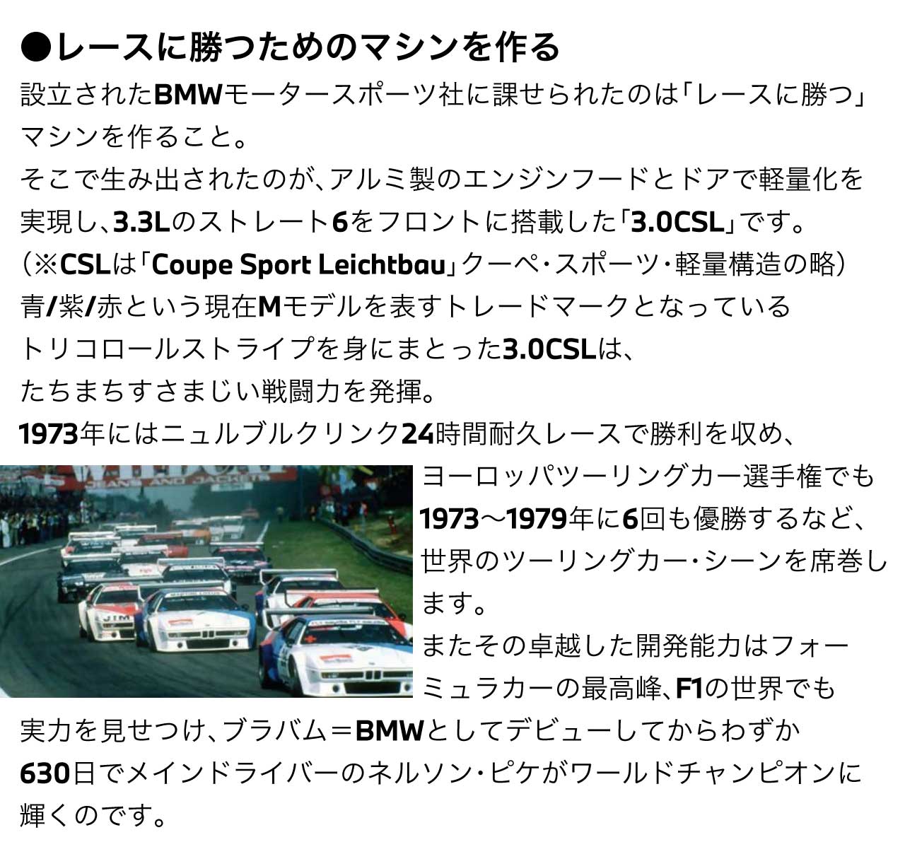 レースに勝つためのマシンを作る 設立されたBMWモータースポーツ社に課せられたのは「レースに勝つ」マシンを作ること。そこで生み出されたのが、アルミ製のエンジンフードとドアで軽量化を実現し、3.3Lのストレート6をフロントに搭載した「3.0CSL」です。（※CSLは「Coupe Sport Leichtbau」クーペ・スポーツ・軽量構造の略）青/紫/赤という現在Mモデルを表すトレードマークとなっているトリコロールストライプを身にまとった3.0CSLは、たちまちすさまじい戦闘力を発揮。1973年にはニュルブルクリンク24時間耐久レースで勝利を収め、ヨーロッパツーリングカー選手権でも1973～1979年に6回も優勝するなど、世界のツーリングカー・シーンを席巻します。またその卓越した開発能力はフォーミュラカーの最高峰、F1の世界でも実力を見せつけ、ブラバム＝BMWとしてデビューしてからわずか630日でメインドライバーの ネルソン・ピケ がワールドチャンピオンに輝くのです。