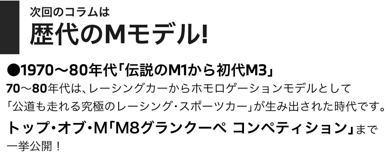 次回のコラムは 歴代のMモデル! 1970～80年代「伝説のM1から初代M3」70～80年代は、レーシングカーからホモロゲーションモデルとして「公道も走れる究極のレーシング・スポーツカー」が生み出された時代です。トップ・オブ・M「M8グランクーペ コンペティション」まで一挙公開！