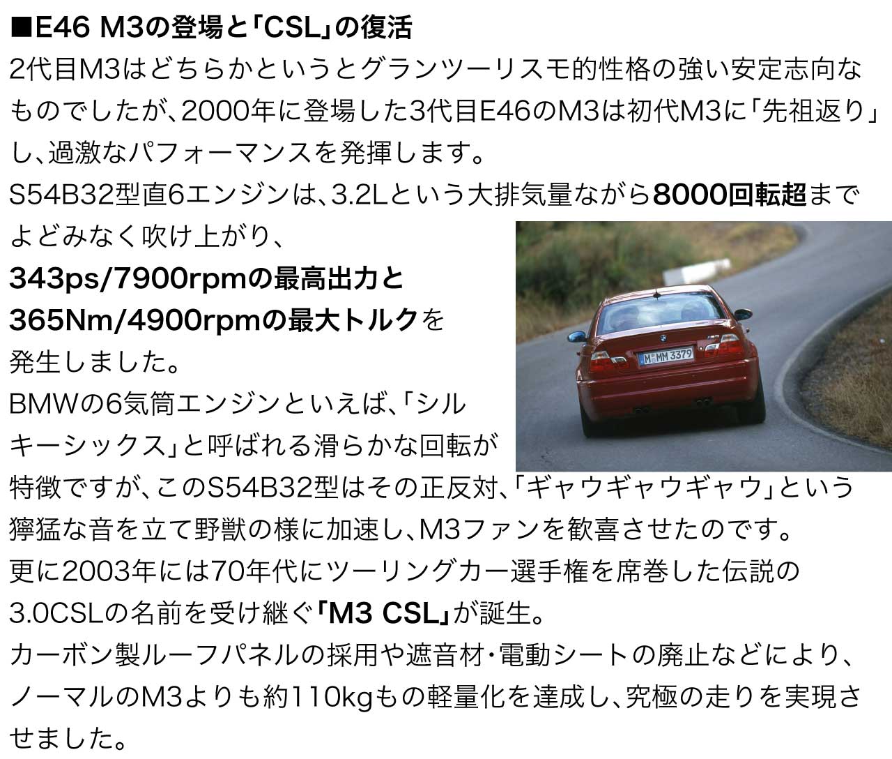 E46 M3 の登場と CSL の復活 2代目M3はどちらかというとグランツーリスモ的性格の強い安定志向なものでしたが、2000年に登場した3代目E46のM3は初代M3に「先祖返り」し、過激なパフォーマンスを発揮します。S54B32型直6エンジンは、3.2Lという大排気量ながら8000回転超までよどみなく吹け上がり、343ps/7900rpmの最高出力と365Nm/4900rpmの最大トルクを発生しました。BMWの6気筒エンジンといえば、「シルキーシックス」と呼ばれる滑らかな回転が特徴ですが、このS54B32型はその正反対、「ギャウギャウギャウ」という獰猛な音を立て野獣の様に加速し、M3ファンを歓喜させたのです。更に2003年には70年代にツーリングカー選手権を席巻した伝説の3.0CSLの名前を受け継ぐ「M3 CSL」が誕生。カーボン製ルーフパネルの採用や遮音材・電動シートの廃止などにより、ノーマルのM3よりも約110kgもの軽量化を達成し、究極の走りを実現させました。