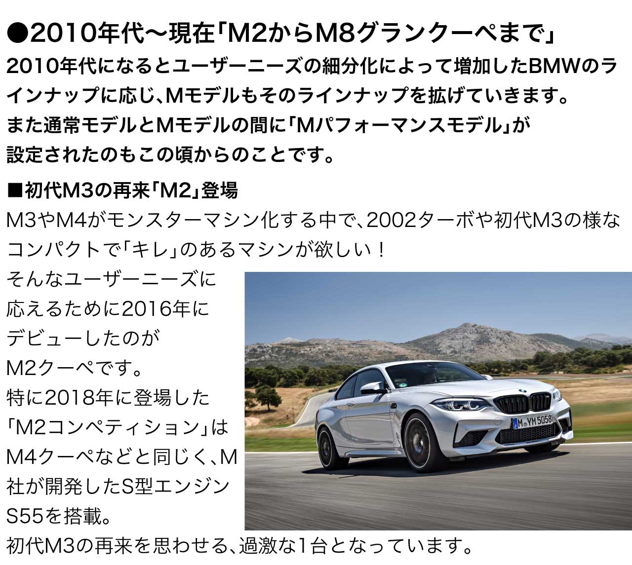 2010年代になるとユーザーニーズの細分化によって増加したBMWのラインナップに応じ、Mモデルもそのラインナップを拡げていきます。また通常モデルとMモデルの間に「Mパフォーマンスモデル」が設定されたのもこの頃からのことです。 初代M3 の再来 M2 登場 M3 や M4 がモンスターマシン化する中で、2002ターボや初代M3の様なコンパクトで「キレ」のあるマシンが欲しい！そんなユーザーニーズに応えるために2016年にデビューしたのが M2クーペ です。特に2018年に登場した M2コンペティション は M4クーペ などと同じく、M社が開発した S型エンジン S55 を搭載。 初代M3 の再来を思わせる、過激な1台となっています。