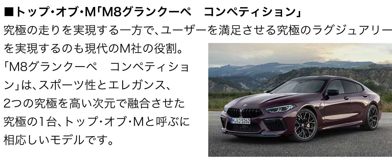 トップ・オブ・M M8グランクーペ　コンペティション 究極の走りを実現する一方で、ユーザーを満足させる究極のラグジュアリーを実現するのも現代のM社の役割。「M8グランクーペ　コンペティション」は、スポーツ性とエレガンス、2つの究極を高い次元で融合させた究極の1台、トップ・オブ・Mと呼ぶに相応しいモデルです。