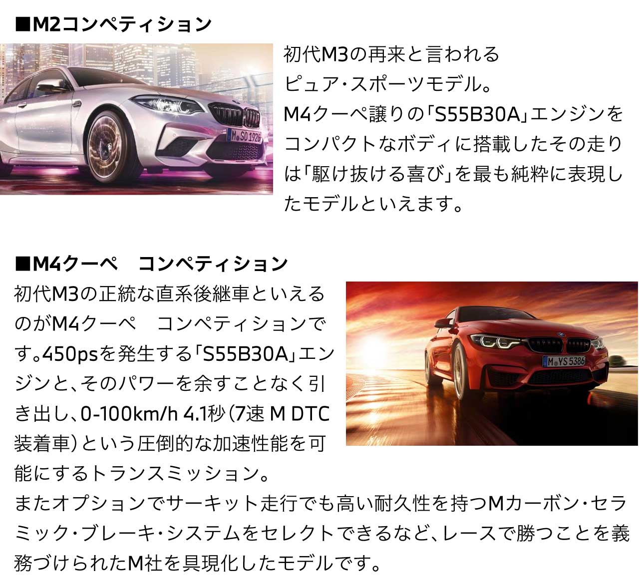 M2コンペティション初代M3の再来 と言われる ピュア・スポーツモデル M4クーペ譲りの S55B30A エンジンをコンパクトなボディに搭載したその走りは「駆け抜ける喜び」を最も純粋に表現したモデルといえます。M4クーペ コンペティション 初代M3の正統な直系後継車といえるのがM4クーペ　コンペティションです。450psを発生する S55B30A エンジンと、そのパワーを余すことなく引き出し 0-100km/h 4.1秒 （7速 M DTC装着車） という圧倒的な加速性能を可能にするトランスミッション。またオプションでサーキット走行でも高い耐久性を持つMカーボン・セラミック・ブレーキ・システムをセレクトできるなど、レースで勝つことを義務づけられたM社を具現化したモデルです。