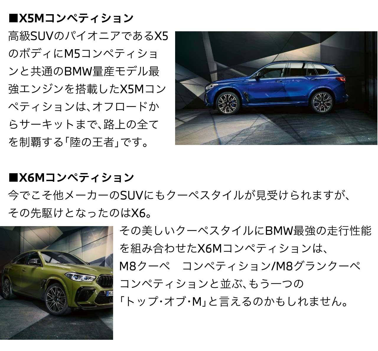 X5Mコンペティション 高級SUVのパイオニアである X5 のボディにM5コンペティションと共通のBMW量産モデル最強エンジンを搭載したX5Mコンペティションは、オフロードからサーキットまで、路上の全てを制覇する「陸の王者」です。 X6Mコンペティション 今でこそ他メーカーのSUVにもクーペスタイルが見受けられますが、その先駆けとなったのはX6。その美しいクーペスタイルにBMW最強の走行性能を組み合わせた X6Mコンペティション は M8クーペ　コンペティション M8グランクーペ　コンペティション と並ぶ、もう一つの トップ・オブ・M と言えるのかもしれません。