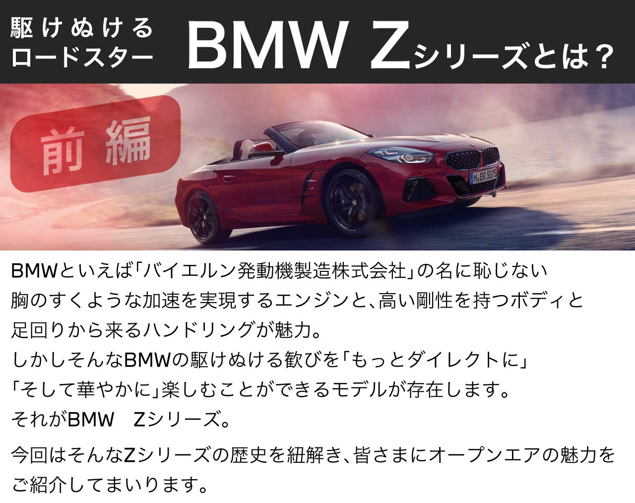 BBMWといえば「バイエルン発動機製造株式会社」の名に恥じない胸のすくような加速を実現するエンジンと、高い剛性を持つボディと足回りから来るハンドリングが魅力。しかしそんなBMWの駆け抜ける歓びを「もっとダイレクトに」「そして華やかに」楽しむことができるモデルが存在します。それがBMW　Zシリーズ。今回はそんなZシリーズの歴史を紐解き、皆さまにオープンエアの魅力をご紹介してまいります。