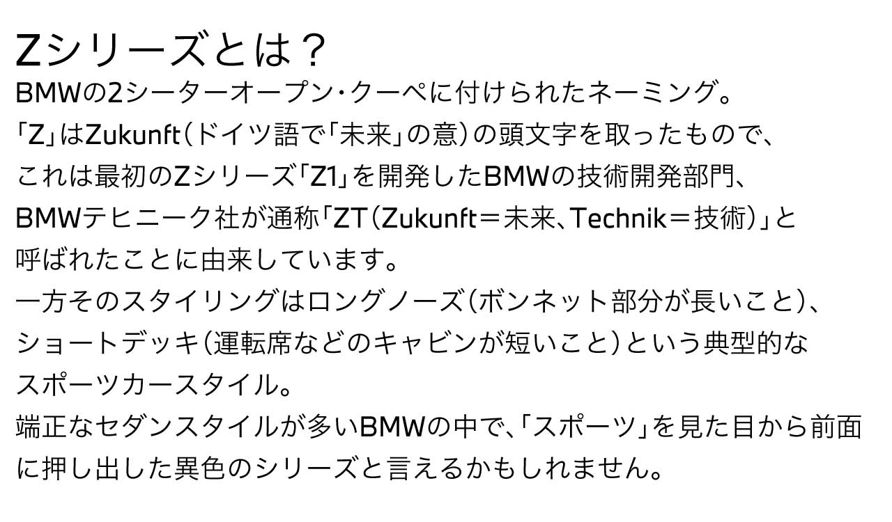 Zシリーズとは？BMWの2シーターオープン・クーペに付けられたネーミング。「Z」はZukunft（ドイツ語で「未来」の意）の頭文字を取ったもので、これは最初のZシリーズ「Z1」を開発したBMWの技術開発部門、BMWテヒニーク社が通称「ZT（Zukunft＝未来、Technik＝技術）」と呼ばれたことに由来しています。一方そのスタイリングはロングノーズ（ボンネット部分が長いこと）、ショートデッキ（運転席などのキャビンが短いこと）という典型的なスポーツカースタイル。端正なセダンスタイルが多いBMWの中で、「スポーツ」を見た目から前面に押し出した異色のシリーズと言えるかもしれません。
