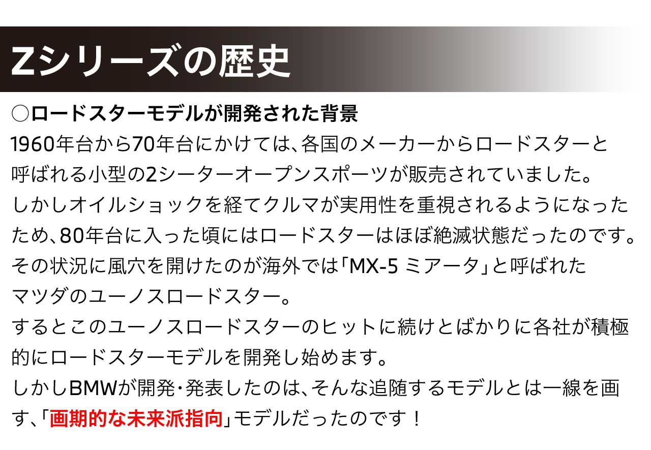 ロードスターモデルが開発された背景1960年台から70年台にかけては、各国のメーカーからロードスターと呼ばれる小型の2シーターオープンスポーツが販売されていました。しかしオイルショックを経てクルマが実用性を重視されるようになったため、80年台に入った頃にはロードスターはほぼ絶滅状態だったのです。その状況に風穴を開けたのが海外では「MX-5 ミアータ」と呼ばれたマツダのユーノスロードスター。するとこのユーノスロードスターのヒットに続けとばかりに各社が積極的にロードスターモデルを開発し始めます。しかしBMWが開発・発表したのは、そんな追随するモデルとは一線を画す、「画期的な未来派指向」モデルだったのです！
