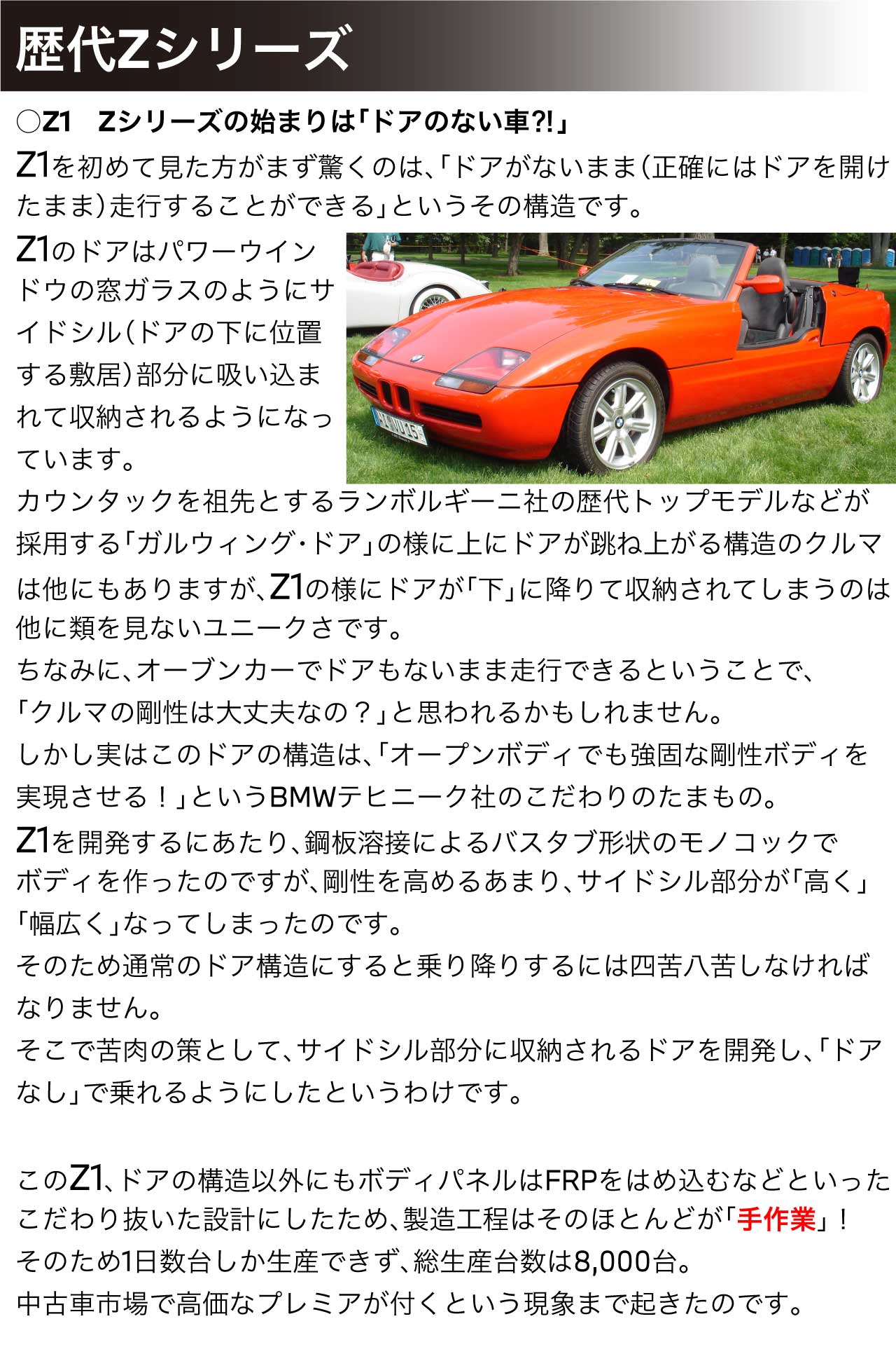 Z1　Zシリーズの始まりは「ドアのない車⁈」Z1を初めて見た方がまず驚くのは、「ドアがないまま（正確にはドアを開けたまま）走行することができる」というその構造です。Z1のドアはパワーウインドウの窓ガラスのようにサイドシル（ドアの下に位置する敷居）部分に吸い込まれて収納されるようになっています。カウンタックを祖先とするランボルギーニ社の歴代トップモデルなどが採用する「ガルウィング・ドア」の様に上にドアが跳ね上がる構造のクルマは他にもありますが、Z1の様にドアが「下」に降りて収納されてしまうのは他に類を見ないユニークさです。ちなみに、オーブンカーでドアもないまま走行できるということで、「クルマの剛性は大丈夫なの？」と思われるかもしれません。しかし実はこのドアの構造は、「オープンボディでも強固な剛性ボディを実現させる！」というBMWテヒニーク社のこだわりのたまもの。Z1を開発するにあたり、鋼板溶接によるバスタブ形状のモノコックでボディを作ったのですが、剛性を高めるあまり、サイドシル部分が「高く」「幅広く」なってしまったのです。そのため通常のドア構造にすると乗り降りするには四苦八苦しなければなりません。そこで苦肉の策として、サイドシル部分に収納されるドアを開発し、「ドアなし」で乗れるようにしたというわけです。このZ1、ドアの構造以外にもボディパネルはFRPをはめ込むなどといったこだわり抜いた設計にしたため、製造工程はそのほとんどが「手作業」！そのため1日数台しか生産できず、総生産台数は8,000台。中古車市場で高価なプレミアが付くという現象まで起きたのです。