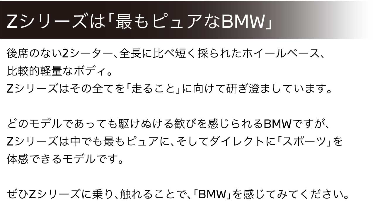 後席のない2シーター、全長に比べ短く採られたホイールベース、比較的軽量なボディ。Zシリーズはその全てを「走ること」に向けて研ぎ澄ましています。どのモデルであっても駆け抜ける歓びを感じられるBMWですが、Zシリーズは中でも最もピュアに、そしてダイレクトに「スポーツ」を体感できるモデルです。ぜひZシリーズに乗り、触れることで、「BMW」を感じてみてください。