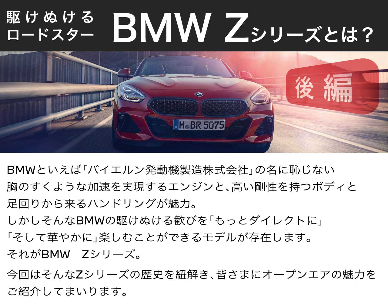 BBMWといえば「バイエルン発動機製造株式会社」の名に恥じない胸のすくような加速を実現するエンジンと、高い剛性を持つボディと足回りから来るハンドリングが魅力。しかしそんなBMWの駆け抜ける歓びを「もっとダイレクトに」「そして華やかに」楽しむことができるモデルが存在します。それがBMW　Zシリーズ。今回はそんなZシリーズの歴史を紐解き、皆さまにオープンエアの魅力をご紹介してまいります。