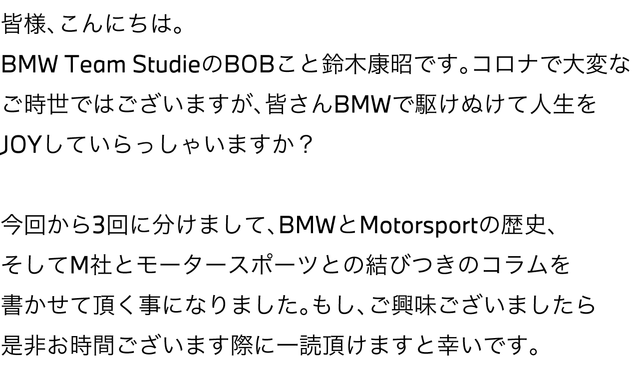 皆様、こんにちは。BMW Team Studie の BOB こと 鈴木康昭 です。コロナで大変なご時世ではございますが、皆さんBMWで駆け抜けて人生をJOYしていらっしゃいますか？今回から3回に分けまして、BMWとMotorsportの歴史、そしてM社とモータースポーツとの結びつきのコラムを書かせて頂く事になりました。もし、ご興味ございましたら是非お時間ございます際に一読頂けますと幸いです。