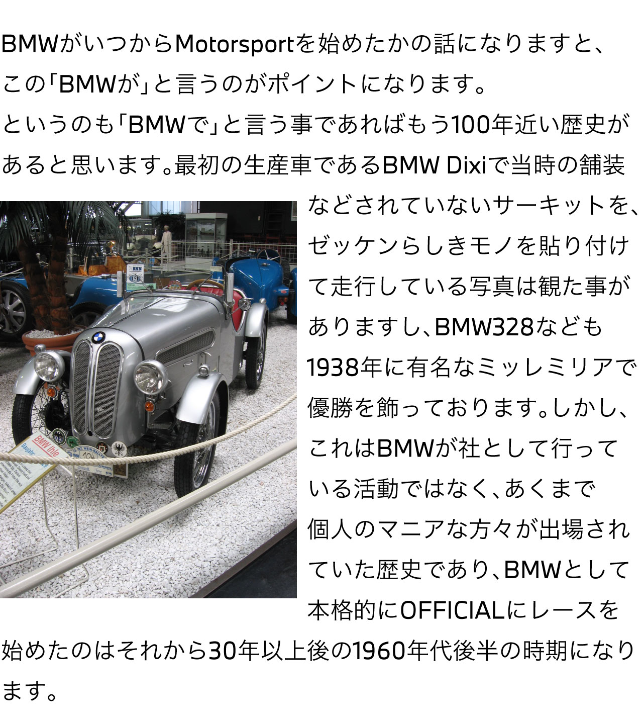 BMW がいつから Motorsport を始めたかの話になりますと、この「BMWが」と言うのがポイントになります。というのも「BMWで」と言う事であればもう100年近い歴史があると思います。最初の生産車であるBMW Dixi で当時の舗装などされていないサーキットを、ゼッケンらしきモノを貼り付けて走行している写真は観た事がありますし、BMW328 なども1938年に有名なミッレミリアで優勝を飾っております。しかし、これはBMWが社として行っている活動ではなく、あくまで個人のマニアな方々が出場されていた歴史であり、BMWとして本格的にOFFICIALにレースを始めたのはそれから30年以上後の1960年代後半の時期になります。