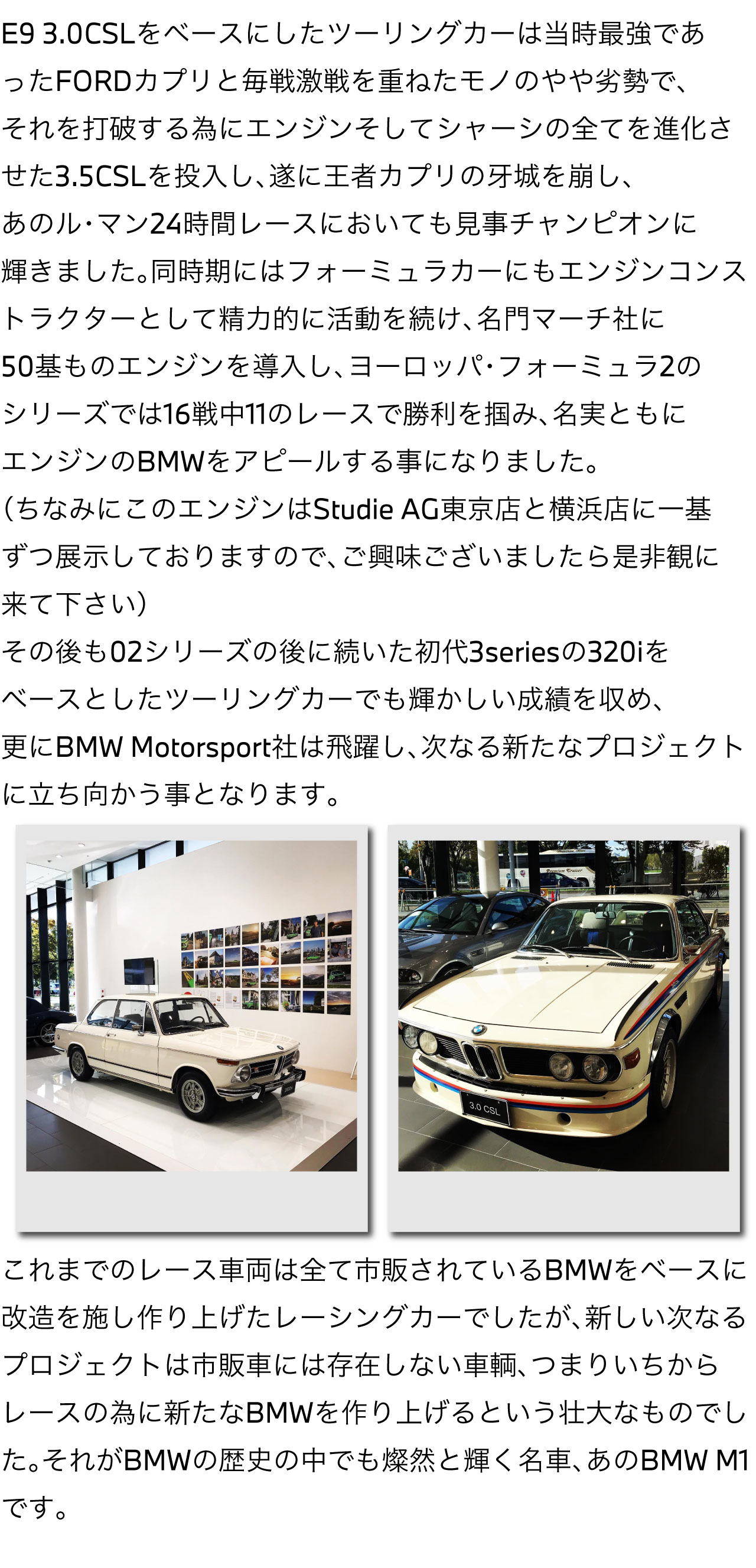 E9 3.0 CSL をベースにしたツーリングカーは当時最強であった FORDカプリ と毎戦激戦を重ねたモノのやや劣勢でそれを打破する為にエンジンそしてシャーシの全てを進化させた 3.5CSL を投入し、遂に王者カプリの牙城を崩し、あの ル・マン24時間レース においても見事チャンピオンに輝きました。同時期には フォーミュラカー にも エンジンコンストラクター として精力的に活動を続け 名門マーチ社 に50基ものエンジンを導入し、ヨーロッパ・フォーミュラ2のシリーズでは16戦中11のレースで勝利を掴み、名実ともにエンジンのBMWをアピールする事になりました。（ちなみにこのエンジンは Studie AG東京店 と 横浜店 に一基ずつ展示しておりますので、ご興味ございましたら是非観に来て下さい）その後も02シリーズの後に続いた初代3seriesの320iをベースとしたツーリングカーでも輝かしい成績を収め、更にBMW Motorsport社は飛躍し、次なる新たなプロジェクトに立ち向かう事となります。これまでのレース車両は全て市販されているBMWをベースに改造を施し作り上げたレーシングカーでしたが、新しい次なるプロジェクトは市販車には存在しない車輌、つまりいちからレースの為に新たなBMWを作り上げるという壮大なものでした。それがBMWの歴史の中でも燦然と輝く名車、あのBMW M1です。