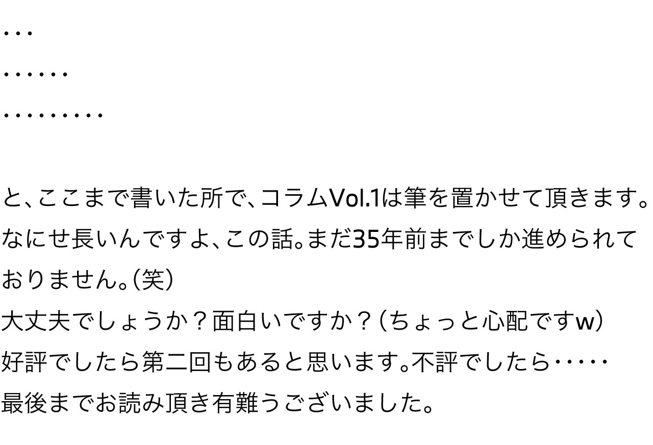 と、ここまで書いた所で、コラムVol.1は筆を置かせて頂きます。なにせ長いんですよ、この話。まだ35年前までしか進められておりません。（笑）大丈夫でしょうか？面白いですか？（ちょっと心配ですw）好評でしたら第二回もあると思います。不評でしたら・・・・・最後までお読み頂き有難うございました。