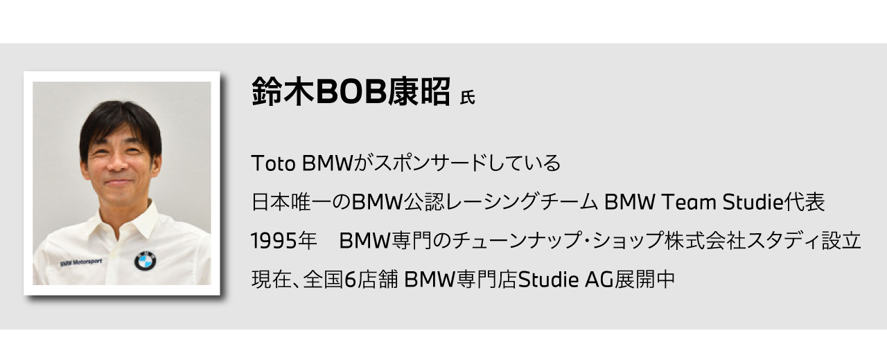 鈴木BOB康昭 氏／Toto BMWがスポンサードしている/日本唯一のBMW公認レーシングチーム BMW Team Studieの監督/1995年　BMW専門のチューンナップ・ショップ株式会社スタディ設立/現在、全国5店舗 BMW専門店Studie AG展開中