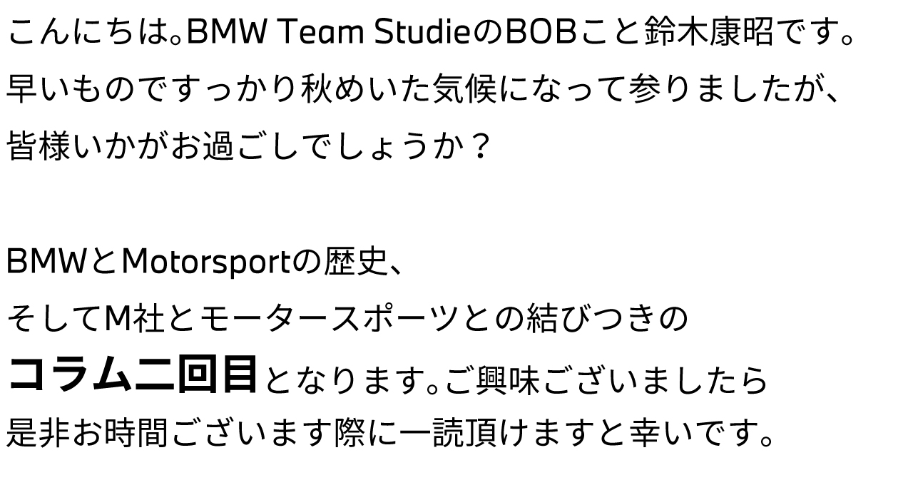 こんにちは。BMW Team StudieのBOBこと鈴木康昭です。早いものですっかり秋めいた気候になって参りましたが、皆様いかがお過ごしでしょうか？BMWとMotorsportの歴史、そしてM社とモータースポーツとの結びつきのコラム二回目となります。ご興味ございましたら是非お時間ございます際に一読頂けますと幸いです。