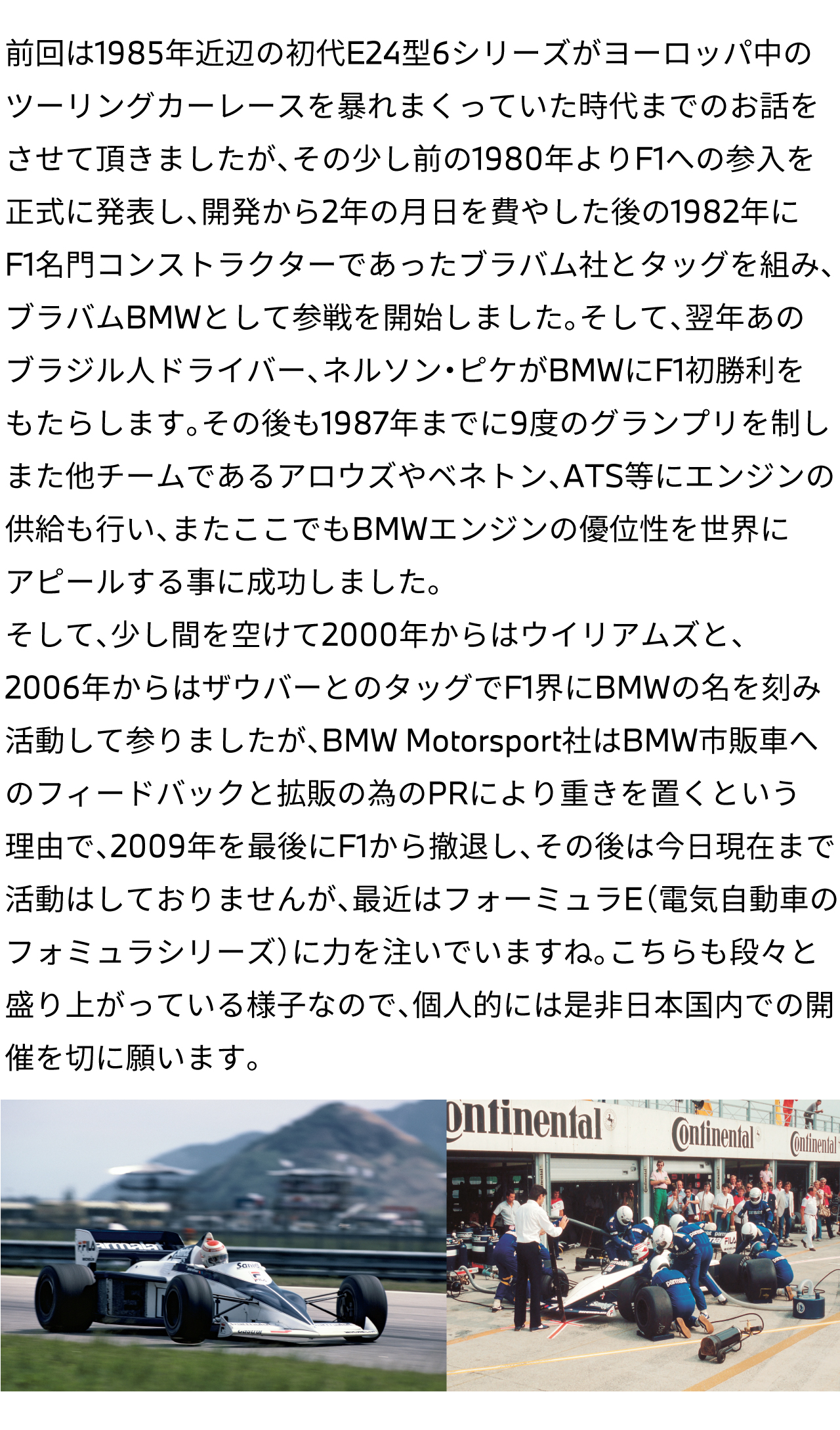 前回は1985年近辺の初代E24型6シリーズがヨーロッパ中のツーリングカーレースを暴れまくっていた時代までのお話をさせて頂きましたが、その少し前の1980年よりF1への参入を正式に発表し、開発から2年の月日を費やした後の1982年にF1名門コンストラクターであったブラバム社とタッグを組み、ブラバムBMWとして参戦を開始しました。そして、翌年あのブラジル人ドライバー、ネルソン・ピケがBMWにF1初勝利をもたらします。その後も1987年までに9度のグランプリを制しまた他チームであるアロウズやベネトン、ATS等にエンジンの供給も行い、またここでもBMWエンジンの優位性を世界にアピールする事に成功しました。そして、少し間を空けて2000年からはウイリアムズと、2006年からはザウバーとのタッグでF1界にBMWの名を刻み活動して参りましたが、BMW Motorsport社はBMW市販車へのフィードバックと拡販の為のPRにより重きを置くという理由で、2009年を最後にF1から撤退し、その後は今日現在まで活動はしておりませんが、最近はフォーミュラE（電気自動車のフォミュラシリーズ）に力を注いでいますね。こちらも段々と盛り上がっている様子なので、個人的には是非日本国内での開催を切に願います。