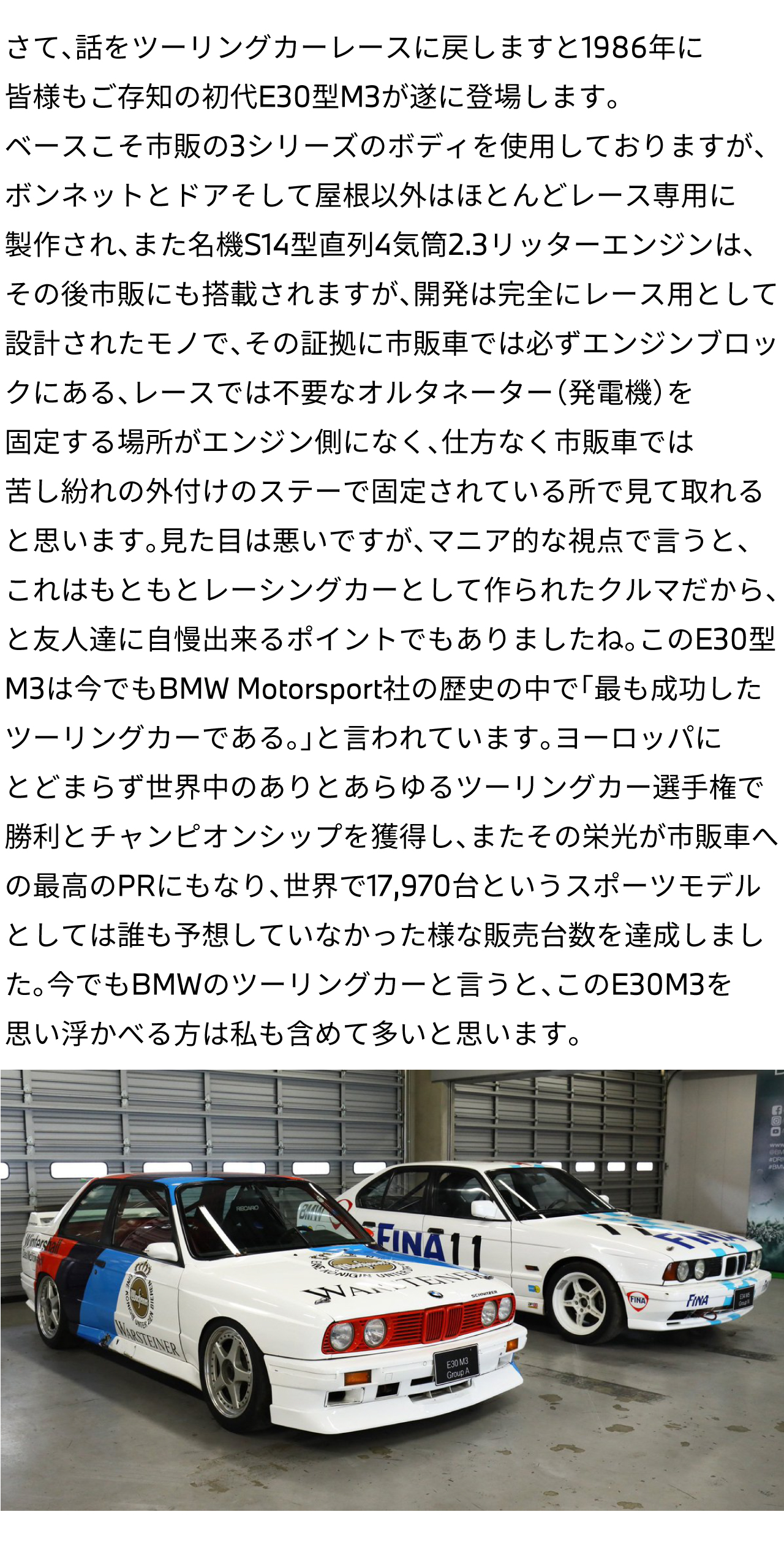 さて、話をツーリングカーレースに戻しますと1986年に皆様もご存知の初代E30型M3が遂に登場します。ベースこそ市販の3シリーズのボディを使用しておりますが、ボンネットとドアそして屋根以外はほとんどレース専用に製作され、また名機S14型直列4気筒2.3リッターエンジンは、その後市販にも搭載されますが、開発は完全にレース用として設計されたモノで、その証拠に市販車では必ずエンジンブロックにある、レースでは不要なオルタネーター（発電機）を固定する場所がエンジン側になく、仕方なく市販車では苦し紛れの外付けのステーで固定されている所で見て取れると思います。見た目は悪いですが、マニア的な視点で言うと、これはもともとレーシングカーとして作られたクルマだから、と友人達に自慢出来るポイントでもありましたね。このE30型M3は今でもBMW Motorsport社の歴史の中で「最も成功したツーリングカーである。」と言われています。ヨーロッパにとどまらず世界中のありとあらゆるツーリングカー選手権で勝利とチャンピオンシップを獲得し、またその栄光が市販車への最高のPRにもなり、世界で17,970台というスポーツモデルとしては誰も予想していなかった様な販売台数を達成しました。今でもBMWのツーリングカーと言うと、このE30M3を思い浮かべる方は私も含めて多いと思います。