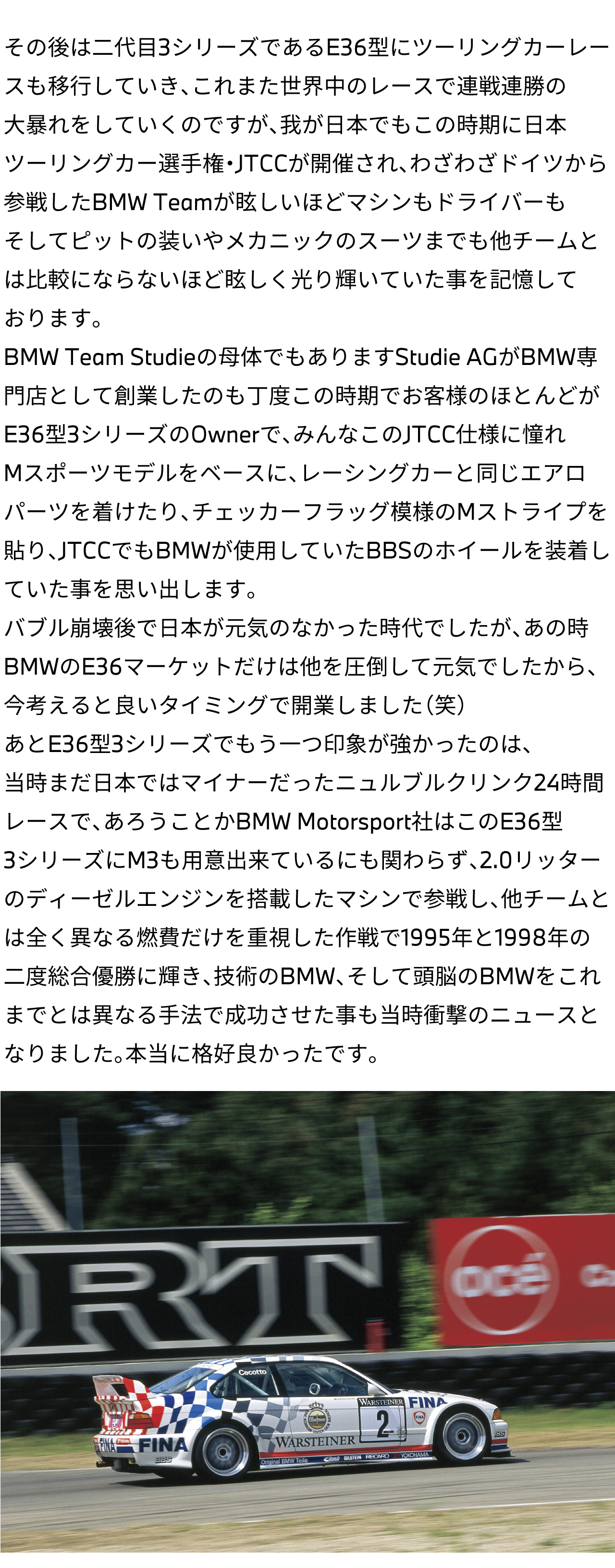 その後は二代目3シリーズであるE36型にツーリングカーレースも移行していき、これまた世界中のレースで連戦連勝の大暴れをしていくのですが、我が日本でもこの時期に日本ツーリングカー選手権・JTCCが開催され、わざわざドイツから参戦したBMW Teamが眩しいほどマシンもドライバーもそしてピットの装いやメカニックのスーツまでも他チームとは比較にならないほど眩しく光り輝いていた事を記憶しております。BMW Team Studieの母体でもありますStudie AGがBMW専門店として創業したのも丁度この時期でお客様のほとんどがE36型3シリーズのOwnerで、みんなこのJTCC仕様に憧れMスポーツモデルをベースに、レーシングカーと同じエアロパーツを着けたり、チェッカーフラッグ模様のMストライプを貼り、JTCCでもBMWが使用していたBBSのホイールを装着していた事を思い出します。バブル崩壊後で日本が元気のなかった時代でしたが、あの時BMWのE36マーケットだけは他を圧倒して元気でしたから、今考えると良いタイミングで開業しました（笑）あとE36型3シリーズでもう一つ印象が強かったのは、当時まだ日本ではマイナーだったニュルブルクリンク24時間レースで、あろうことかBMW Motorsport社はこのE36型3シリーズにM3も用意出来ているにも関わらず、2.0リッターのディーゼルエンジンを搭載したマシンで参戦し、他チームとは全く異なる燃費だけを重視した作戦で1995年と1998年の二度総合優勝に輝き、技術のBMW、そして頭脳のBMWをこれまでとは異なる手法で成功させた事も当時衝撃のニュースとなりました。本当に格好良かったです。