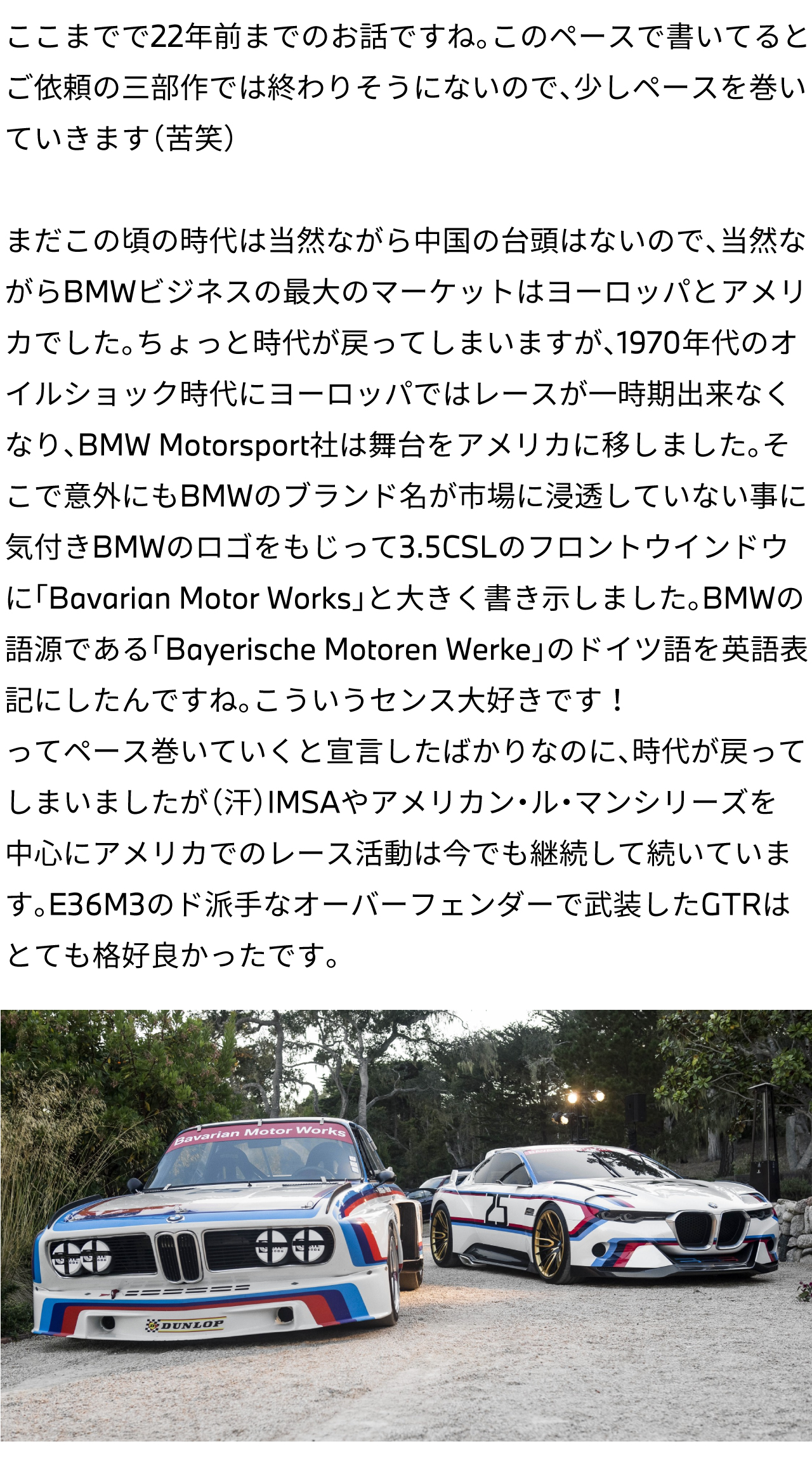 ここまでで22年前までのお話ですね。このペースで書いてるとご依頼の三部作では終わりそうにないので、少しペースを巻いていきます（苦笑）まだこの頃の時代は当然ながら中国の台頭はないので、当然ながらBMWビジネスの最大のマーケットはヨーロッパとアメリカでした。ちょっと時代が戻ってしまいますが、1970年代のオイルショック時代にヨーロッパではレースが一時期出来なくなり、BMW Motorsport社は舞台をアメリカに移しました。そこで意外にもBMWのブランド名が市場に浸透していない事に気付きBMWのロゴをもじって3.5CSLのフロントウインドウに「Bavarian Motor Works」と大きく書き示しました。BMWの語源である「Bayerische Motoren Werke」のドイツ語を英語表記にしたんですね。こういうセンス大好きです！ってペース巻いていくと宣言したばかりなのに、時代が戻ってしまいましたが（汗）IMSAやアメリカン・ル・マンシリーズを中心にアメリカでのレース活動は今でも継続して続いています。E36M3のド派手なオーバーフェンダーで武装したGTRはとても格好良かったです。