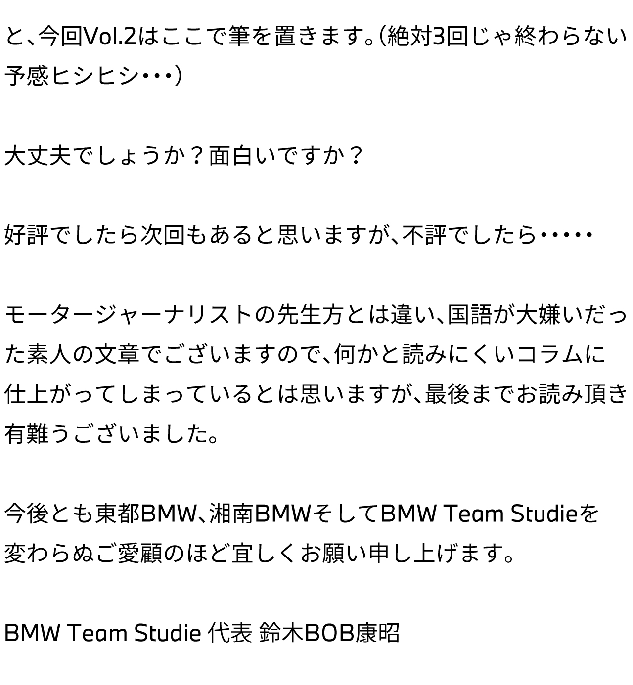 と、今回Vol.2はここで筆を置きます。（絶対3回じゃ終わらない予感ヒシヒシ・・・）大丈夫でしょうか？面白いですか？好評でしたら次回もあると思いますが、不評でしたら・・・・・モータージャーナリストの先生方とは違い、国語が大嫌いだった素人の文章でございますので、何かと読みにくいコラムに仕上がってしまっているとは思いますが、最後までお読み頂き有難うございました。