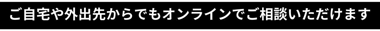 ご自宅や外出先からでもオンラインでご相談いただけます