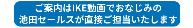 ご案内はIKE動画でおなじみのIKEが直接ご担当いたします